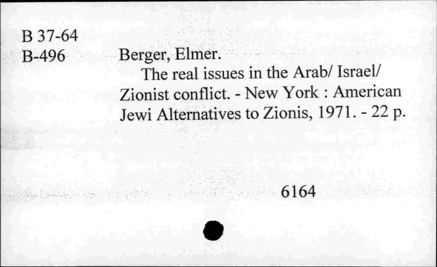 ﻿B 37-64
B-496
Berger, Elmer.
The real issues in the Arab/ Israel/ Zionist conflict. - New York : American Jewi Alternatives to Zionis, 1971. - 22 p.
6164